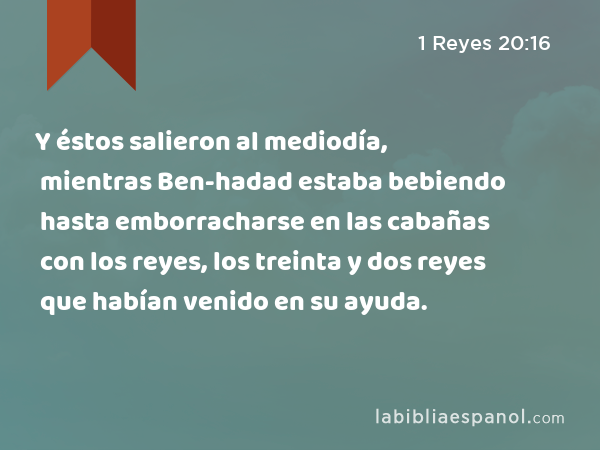 Y éstos salieron al mediodía, mientras Ben-hadad estaba bebiendo hasta emborracharse en las cabañas con los reyes, los treinta y dos reyes que habían venido en su ayuda. - 1 Reyes 20:16