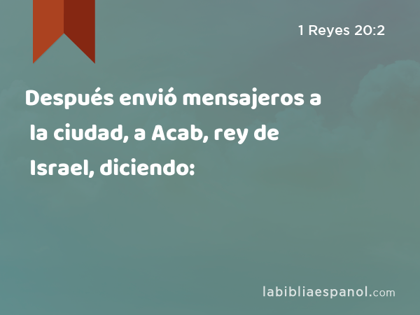 Después envió mensajeros a la ciudad, a Acab, rey de Israel, diciendo: - 1 Reyes 20:2