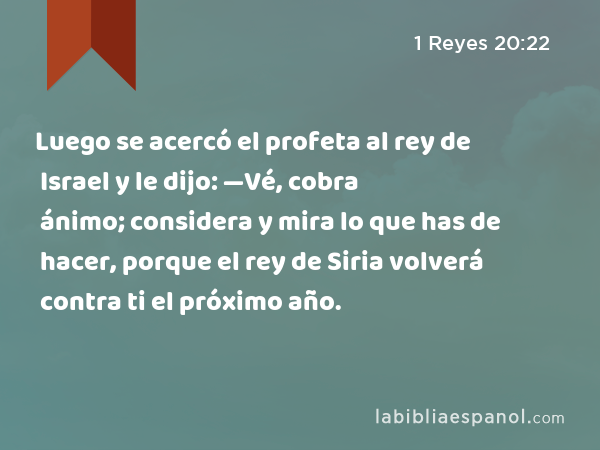 Luego se acercó el profeta al rey de Israel y le dijo: —Vé, cobra ánimo; considera y mira lo que has de hacer, porque el rey de Siria volverá contra ti el próximo año. - 1 Reyes 20:22