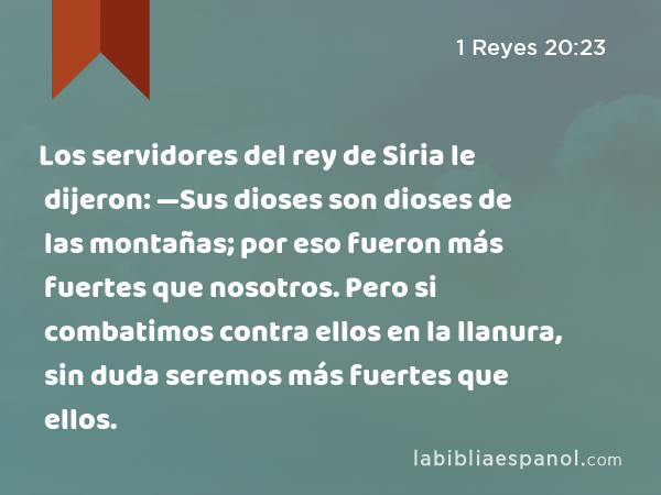 Los servidores del rey de Siria le dijeron: —Sus dioses son dioses de las montañas; por eso fueron más fuertes que nosotros. Pero si combatimos contra ellos en la llanura, sin duda seremos más fuertes que ellos. - 1 Reyes 20:23