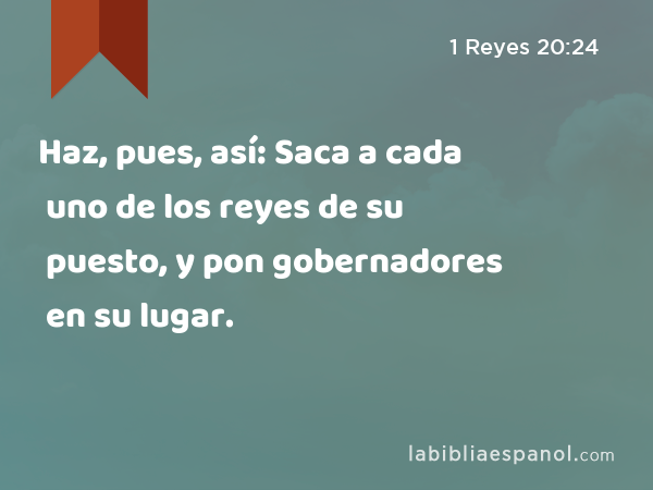 Haz, pues, así: Saca a cada uno de los reyes de su puesto, y pon gobernadores en su lugar. - 1 Reyes 20:24