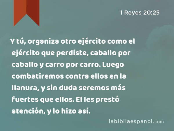 Y tú, organiza otro ejército como el ejército que perdiste, caballo por caballo y carro por carro. Luego combatiremos contra ellos en la llanura, y sin duda seremos más fuertes que ellos. El les prestó atención, y lo hizo así. - 1 Reyes 20:25