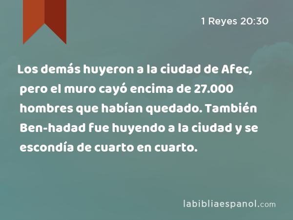 Los demás huyeron a la ciudad de Afec, pero el muro cayó encima de 27.000 hombres que habían quedado. También Ben-hadad fue huyendo a la ciudad y se escondía de cuarto en cuarto. - 1 Reyes 20:30