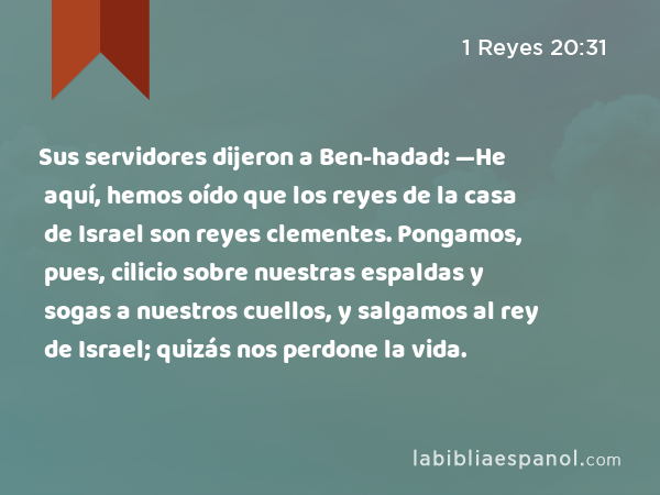 Sus servidores dijeron a Ben-hadad: —He aquí, hemos oído que los reyes de la casa de Israel son reyes clementes. Pongamos, pues, cilicio sobre nuestras espaldas y sogas a nuestros cuellos, y salgamos al rey de Israel; quizás nos perdone la vida. - 1 Reyes 20:31