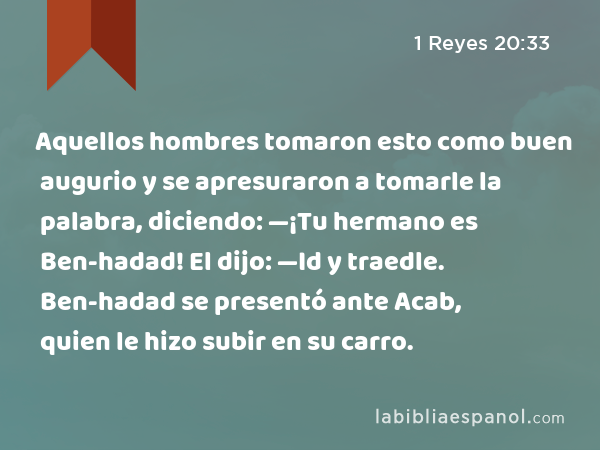 Aquellos hombres tomaron esto como buen augurio y se apresuraron a tomarle la palabra, diciendo: —¡Tu hermano es Ben-hadad! El dijo: —Id y traedle. Ben-hadad se presentó ante Acab, quien le hizo subir en su carro. - 1 Reyes 20:33