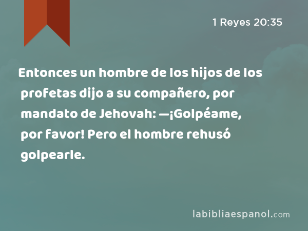 Entonces un hombre de los hijos de los profetas dijo a su compañero, por mandato de Jehovah: —¡Golpéame, por favor! Pero el hombre rehusó golpearle. - 1 Reyes 20:35