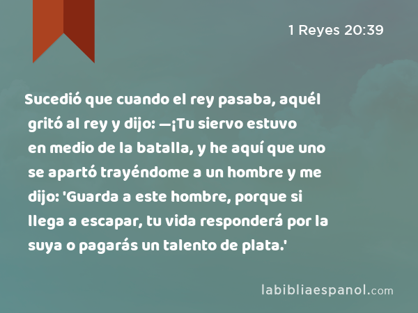 Sucedió que cuando el rey pasaba, aquél gritó al rey y dijo: —¡Tu siervo estuvo en medio de la batalla, y he aquí que uno se apartó trayéndome a un hombre y me dijo: 'Guarda a este hombre, porque si llega a escapar, tu vida responderá por la suya o pagarás un talento de plata.' - 1 Reyes 20:39