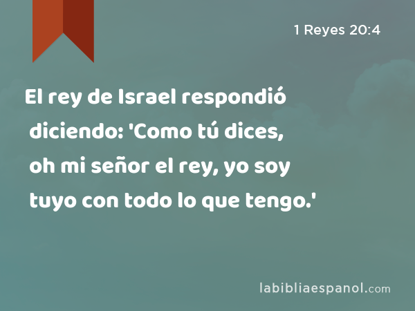 El rey de Israel respondió diciendo: 'Como tú dices, oh mi señor el rey, yo soy tuyo con todo lo que tengo.' - 1 Reyes 20:4