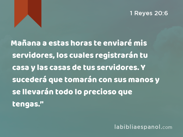 Mañana a estas horas te enviaré mis servidores, los cuales registrarán tu casa y las casas de tus servidores. Y sucederá que tomarán con sus manos y se llevarán todo lo precioso que tengas.’' - 1 Reyes 20:6