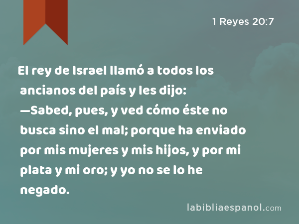 El rey de Israel llamó a todos los ancianos del país y les dijo: —Sabed, pues, y ved cómo éste no busca sino el mal; porque ha enviado por mis mujeres y mis hijos, y por mi plata y mi oro; y yo no se lo he negado. - 1 Reyes 20:7