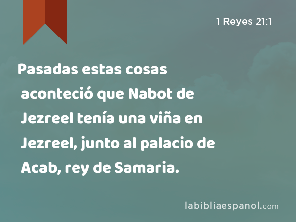 Pasadas estas cosas aconteció que Nabot de Jezreel tenía una viña en Jezreel, junto al palacio de Acab, rey de Samaria. - 1 Reyes 21:1