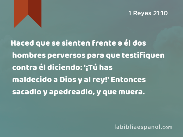 Haced que se sienten frente a él dos hombres perversos para que testifiquen contra él diciendo: '¡Tú has maldecido a Dios y al rey!' Entonces sacadlo y apedreadlo, y que muera. - 1 Reyes 21:10