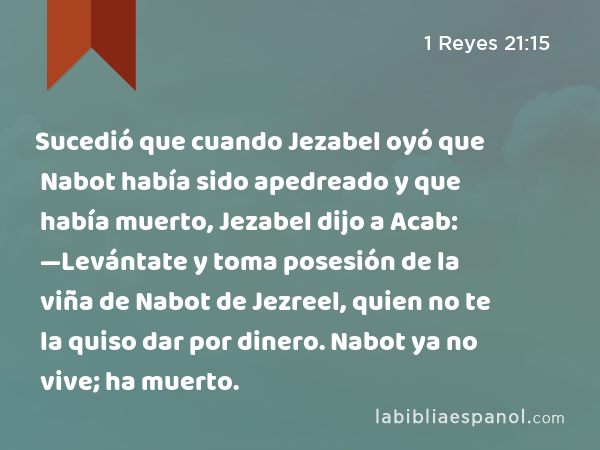 Sucedió que cuando Jezabel oyó que Nabot había sido apedreado y que había muerto, Jezabel dijo a Acab: —Levántate y toma posesión de la viña de Nabot de Jezreel, quien no te la quiso dar por dinero. Nabot ya no vive; ha muerto. - 1 Reyes 21:15