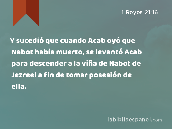 Y sucedió que cuando Acab oyó que Nabot había muerto, se levantó Acab para descender a la viña de Nabot de Jezreel a fin de tomar posesión de ella. - 1 Reyes 21:16