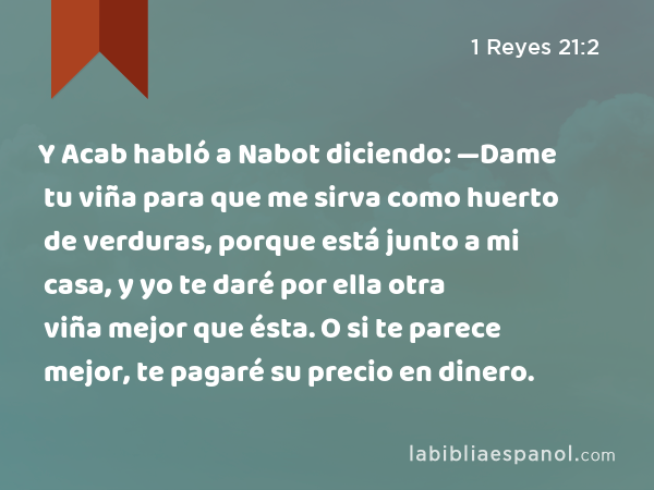 Y Acab habló a Nabot diciendo: —Dame tu viña para que me sirva como huerto de verduras, porque está junto a mi casa, y yo te daré por ella otra viña mejor que ésta. O si te parece mejor, te pagaré su precio en dinero. - 1 Reyes 21:2