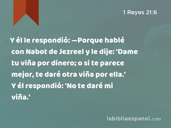 Y él le respondió: —Porque hablé con Nabot de Jezreel y le dije: 'Dame tu viña por dinero; o si te parece mejor, te daré otra viña por ella.' Y él respondió: 'No te daré mi viña.' - 1 Reyes 21:6