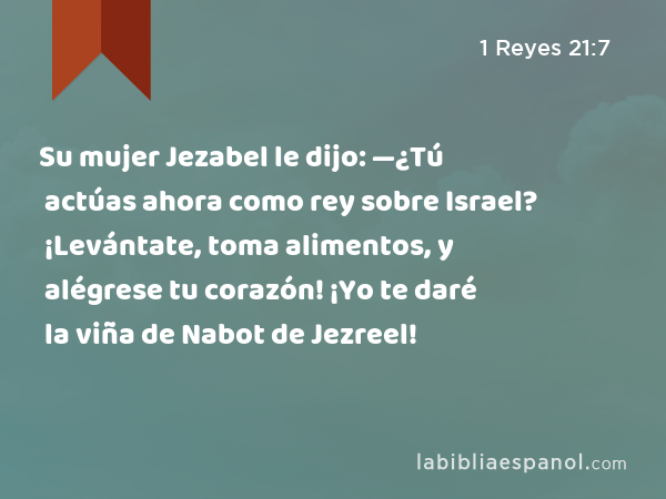 Su mujer Jezabel le dijo: —¿Tú actúas ahora como rey sobre Israel? ¡Levántate, toma alimentos, y alégrese tu corazón! ¡Yo te daré la viña de Nabot de Jezreel! - 1 Reyes 21:7