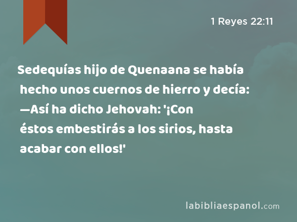 Sedequías hijo de Quenaana se había hecho unos cuernos de hierro y decía: —Así ha dicho Jehovah: '¡Con éstos embestirás a los sirios, hasta acabar con ellos!' - 1 Reyes 22:11