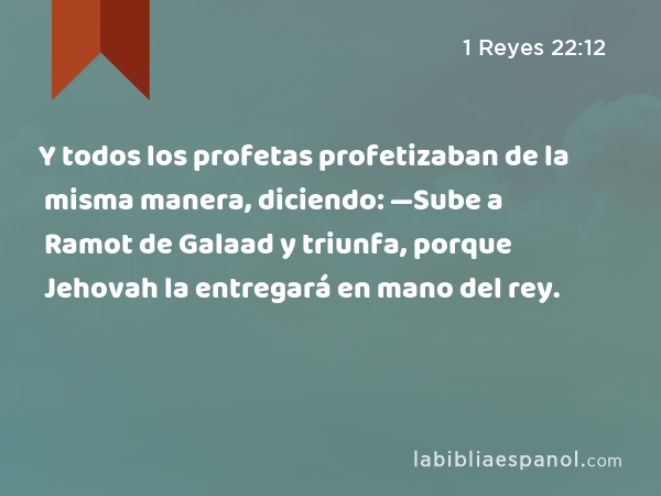 Y todos los profetas profetizaban de la misma manera, diciendo: —Sube a Ramot de Galaad y triunfa, porque Jehovah la entregará en mano del rey. - 1 Reyes 22:12