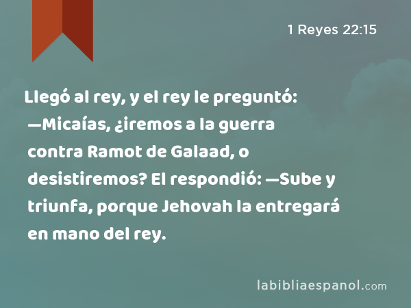 Llegó al rey, y el rey le preguntó: —Micaías, ¿iremos a la guerra contra Ramot de Galaad, o desistiremos? El respondió: —Sube y triunfa, porque Jehovah la entregará en mano del rey. - 1 Reyes 22:15