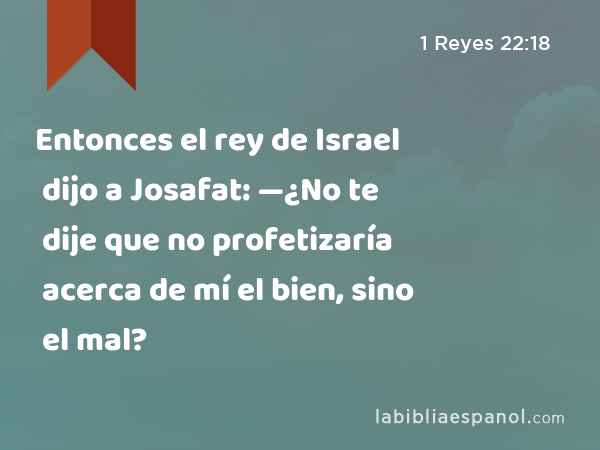 Entonces el rey de Israel dijo a Josafat: —¿No te dije que no profetizaría acerca de mí el bien, sino el mal? - 1 Reyes 22:18