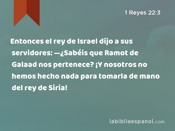 Entonces el rey de Israel dijo a sus servidores: —¿Sabéis que Ramot de Galaad nos pertenece? ¡Y nosotros no hemos hecho nada para tomarla de mano del rey de Siria! - 1 Reyes 22:3