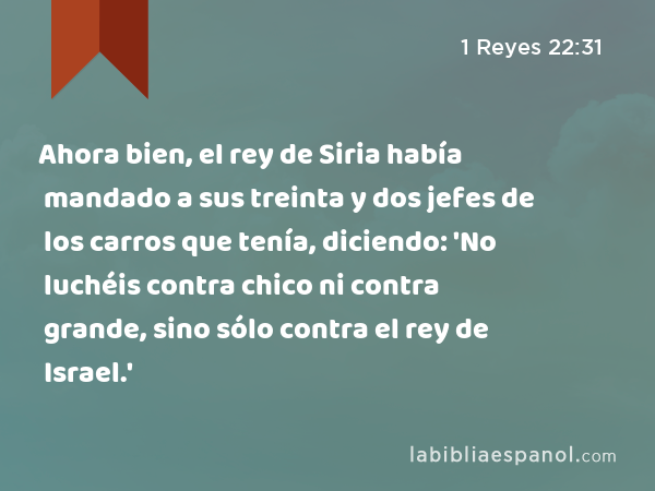 Ahora bien, el rey de Siria había mandado a sus treinta y dos jefes de los carros que tenía, diciendo: 'No luchéis contra chico ni contra grande, sino sólo contra el rey de Israel.' - 1 Reyes 22:31