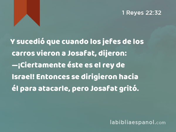 Y sucedió que cuando los jefes de los carros vieron a Josafat, dijeron: —¡Ciertamente éste es el rey de Israel! Entonces se dirigieron hacia él para atacarle, pero Josafat gritó. - 1 Reyes 22:32