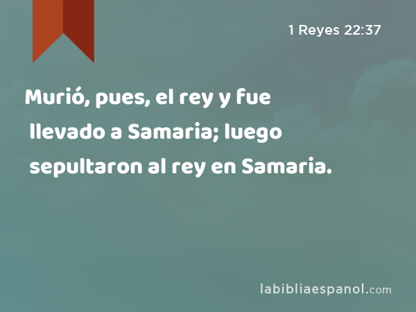 Murió, pues, el rey y fue llevado a Samaria; luego sepultaron al rey en Samaria. - 1 Reyes 22:37