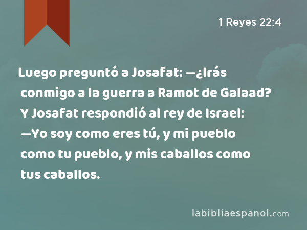 Luego preguntó a Josafat: —¿Irás conmigo a la guerra a Ramot de Galaad? Y Josafat respondió al rey de Israel: —Yo soy como eres tú, y mi pueblo como tu pueblo, y mis caballos como tus caballos. - 1 Reyes 22:4