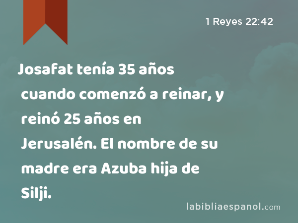 Josafat tenía 35 años cuando comenzó a reinar, y reinó 25 años en Jerusalén. El nombre de su madre era Azuba hija de Silji. - 1 Reyes 22:42