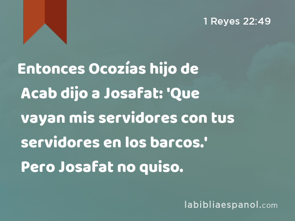 Entonces Ocozías hijo de Acab dijo a Josafat: 'Que vayan mis servidores con tus servidores en los barcos.' Pero Josafat no quiso. - 1 Reyes 22:49