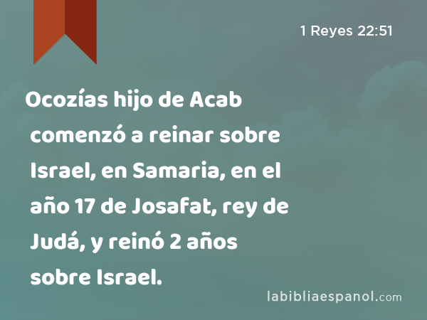 Ocozías hijo de Acab comenzó a reinar sobre Israel, en Samaria, en el año 17 de Josafat, rey de Judá, y reinó 2 años sobre Israel. - 1 Reyes 22:51