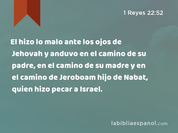 El hizo lo malo ante los ojos de Jehovah y anduvo en el camino de su padre, en el camino de su madre y en el camino de Jeroboam hijo de Nabat, quien hizo pecar a Israel. - 1 Reyes 22:52