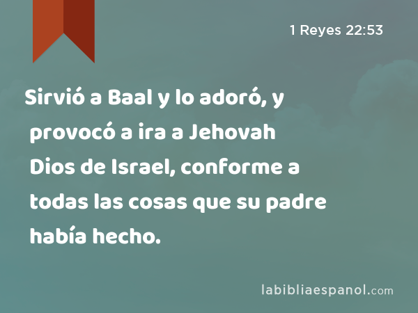 Sirvió a Baal y lo adoró, y provocó a ira a Jehovah Dios de Israel, conforme a todas las cosas que su padre había hecho. - 1 Reyes 22:53