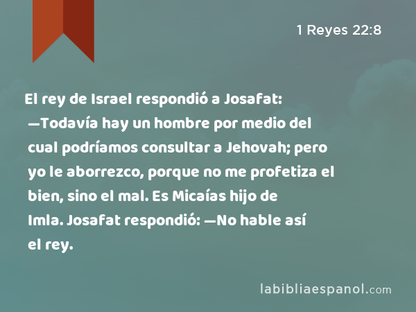 El rey de Israel respondió a Josafat: —Todavía hay un hombre por medio del cual podríamos consultar a Jehovah; pero yo le aborrezco, porque no me profetiza el bien, sino el mal. Es Micaías hijo de Imla. Josafat respondió: —No hable así el rey. - 1 Reyes 22:8