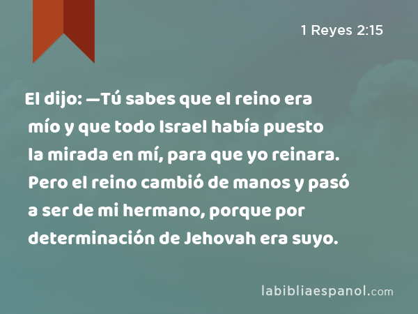 El dijo: —Tú sabes que el reino era mío y que todo Israel había puesto la mirada en mí, para que yo reinara. Pero el reino cambió de manos y pasó a ser de mi hermano, porque por determinación de Jehovah era suyo. - 1 Reyes 2:15