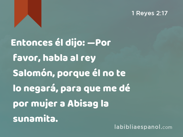 Entonces él dijo: —Por favor, habla al rey Salomón, porque él no te lo negará, para que me dé por mujer a Abisag la sunamita. - 1 Reyes 2:17