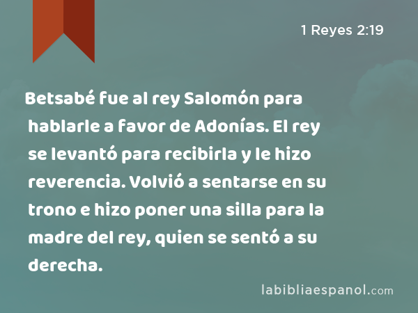 Betsabé fue al rey Salomón para hablarle a favor de Adonías. El rey se levantó para recibirla y le hizo reverencia. Volvió a sentarse en su trono e hizo poner una silla para la madre del rey, quien se sentó a su derecha. - 1 Reyes 2:19