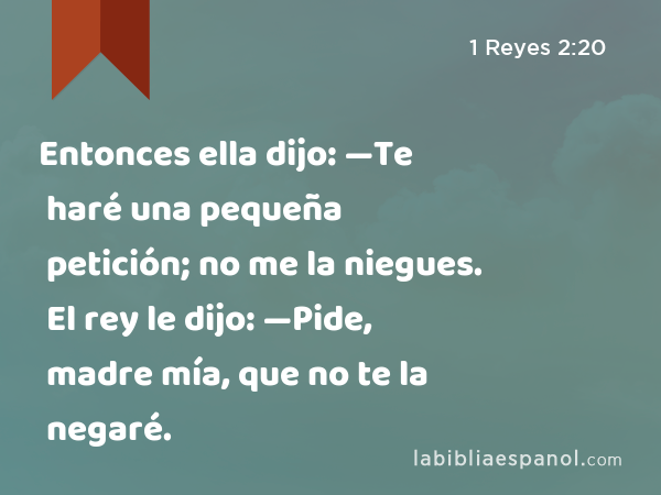 Entonces ella dijo: —Te haré una pequeña petición; no me la niegues. El rey le dijo: —Pide, madre mía, que no te la negaré. - 1 Reyes 2:20