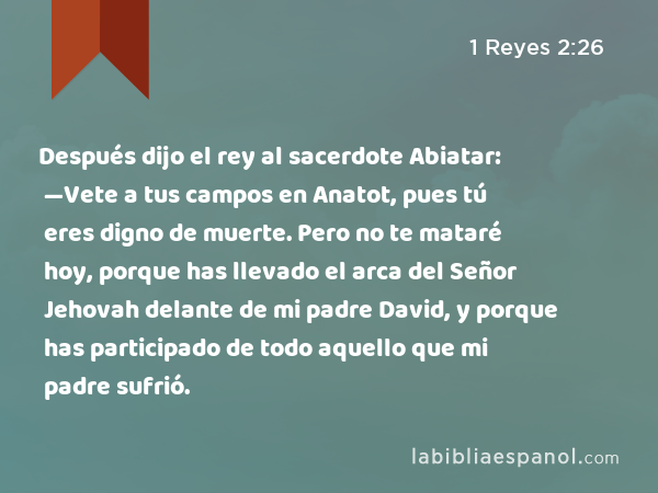 Después dijo el rey al sacerdote Abiatar: —Vete a tus campos en Anatot, pues tú eres digno de muerte. Pero no te mataré hoy, porque has llevado el arca del Señor Jehovah delante de mi padre David, y porque has participado de todo aquello que mi padre sufrió. - 1 Reyes 2:26