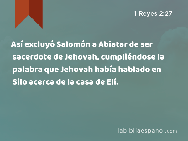 Así excluyó Salomón a Abiatar de ser sacerdote de Jehovah, cumpliéndose la palabra que Jehovah había hablado en Silo acerca de la casa de Elí. - 1 Reyes 2:27