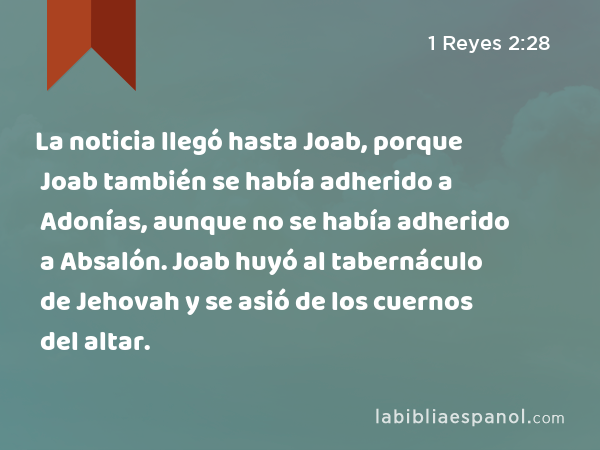 La noticia llegó hasta Joab, porque Joab también se había adherido a Adonías, aunque no se había adherido a Absalón. Joab huyó al tabernáculo de Jehovah y se asió de los cuernos del altar. - 1 Reyes 2:28