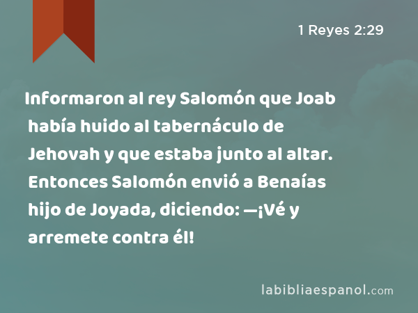 Informaron al rey Salomón que Joab había huido al tabernáculo de Jehovah y que estaba junto al altar. Entonces Salomón envió a Benaías hijo de Joyada, diciendo: —¡Vé y arremete contra él! - 1 Reyes 2:29