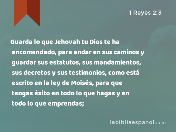 Guarda lo que Jehovah tu Dios te ha encomendado, para andar en sus caminos y guardar sus estatutos, sus mandamientos, sus decretos y sus testimonios, como está escrito en la ley de Moisés, para que tengas éxito en todo lo que hagas y en todo lo que emprendas; - 1 Reyes 2:3