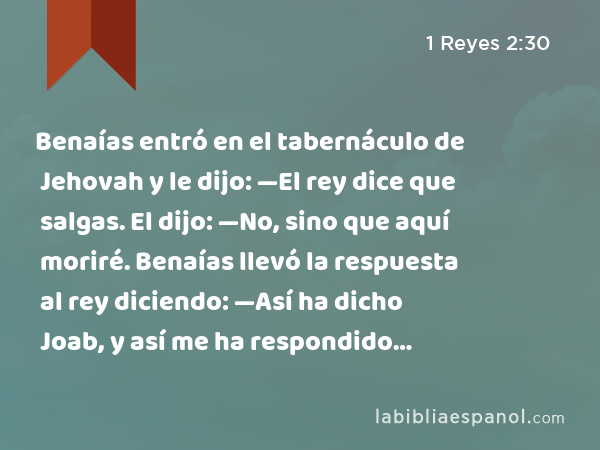 Benaías entró en el tabernáculo de Jehovah y le dijo: —El rey dice que salgas. El dijo: —No, sino que aquí moriré. Benaías llevó la respuesta al rey diciendo: —Así ha dicho Joab, y así me ha respondido… - 1 Reyes 2:30