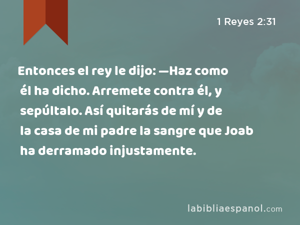 Entonces el rey le dijo: —Haz como él ha dicho. Arremete contra él, y sepúltalo. Así quitarás de mí y de la casa de mi padre la sangre que Joab ha derramado injustamente. - 1 Reyes 2:31