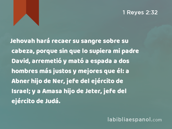 Jehovah hará recaer su sangre sobre su cabeza, porque sin que lo supiera mi padre David, arremetió y mató a espada a dos hombres más justos y mejores que él: a Abner hijo de Ner, jefe del ejército de Israel; y a Amasa hijo de Jeter, jefe del ejército de Judá. - 1 Reyes 2:32