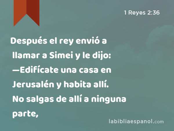 Después el rey envió a llamar a Simei y le dijo: —Edifícate una casa en Jerusalén y habita allí. No salgas de allí a ninguna parte, - 1 Reyes 2:36