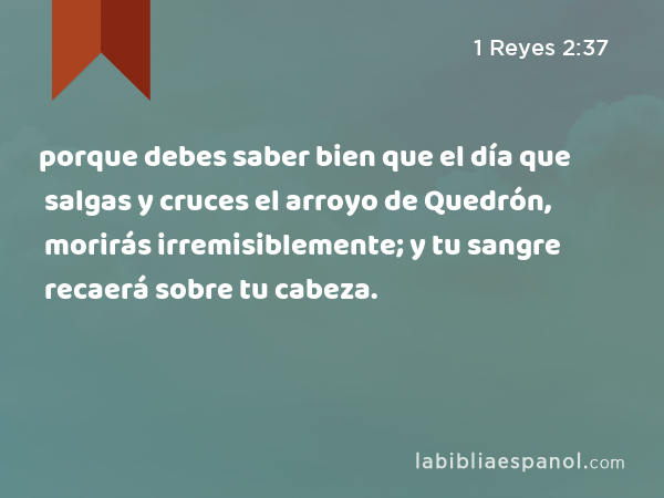 porque debes saber bien que el día que salgas y cruces el arroyo de Quedrón, morirás irremisiblemente; y tu sangre recaerá sobre tu cabeza. - 1 Reyes 2:37